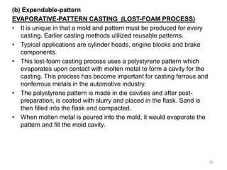 (b) Expendable-pattern
EVAPORATIVE-PATTERN CASTING (LOST-FOAM PROCESS)
• It is unique in that a mold and pattern must be produced for every
casting. Earlier casting methods utilized reusable patterns.
• Typical applications are cylinder heads, engine blocks and brake
components.
• This lost-foam casting process uses a polystyrene pattern which
evaporates upon contact with molten metal to form a cavity for the
casting. This process has become important for casting ferrous and
nonferrous metals in the automotive industry.
• The polystyrene pattern is made in die cavities and after post-
preparation, is coated with slurry and placed in the flask. Sand is
then filled into the flask and compacted.
• When molten metal is poured into the mold, it would evaporate the
pattern and fill the mold cavity.
35
 