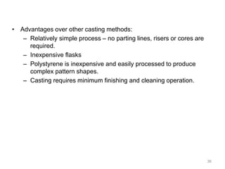 • Advantages over other casting methods:
– Relatively simple process – no parting lines, risers or cores are
required.
– Inexpensive flasks
– Polystyrene is inexpensive and easily processed to produce
complex pattern shapes.
– Casting requires minimum finishing and cleaning operation.
36
 