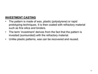 INVESTMENT CASTING
• The pattern is made of wax, plastic (polystyrene) or rapid
prototyping techniques. It is then coated with refractory material
such as fine silica and binders.
• The term ‘investment’ derives from the fact that the pattern is
invested (surrounded) with the refractory material.
• Unlike plastic patterns, wax can be recovered and reused.
38
 