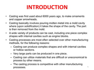 INTRODUCTION
• Casting was first used about 6000 years ago, to make ornaments
and copper arrowheads.
• Casting basically involves pouring molten metal into a mold cavity
where (upon solidification) it takes the shape of the cavity. The part
is then removed from the mold.
• A wide variety of products can be cast, including one piece complex
shapes with internal cavities such as engine blocks.
• Casting processes are most often selected over other manufacturing
methods, for the following reasons:
– Casting can produce complex shapes and with internal cavities
or hollow sections.
– Very large parts can be produced in one piece.
– Casting can utilize materials that are difficult or uneconomical to
process by other means.
– The casting process is competitive with other manufacturing
processes. 5
 