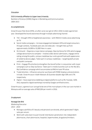 Education
SEGI University affiliation to Upper Iowa University
Bachelor of Science (HONS) Degree in Marketing and Communications
2009-2013
Accomplishments
Grew Hiruscar Post Acne (HPA), an after-acne scar gel at 13% in 2016 to-date against last
year. Developed the brand awareness through multiple advertising channel:
 TVC – Brought HPA to heightened awareness – with RM2mil media value advertising
on TV
 Social media campaigns – Increase engagement between HPA and target consumers
through contests, Facebook post ads and video ads – brought likes up from
approximately 14,000 to 32,000 likes in a year.
 On-Ground – Organize a major dance campaign, Step Up Dance for HPA which engage
college dance teams to compete – involves video dance submissions, engage online
voting among the public, campus roadshow tour and a grand finale with appearance
of celebrity dance judges. Taken part in campus roadshows – targeting both private
and public campuses
 Print – Engage PR activities to strengthen the brand further in conjunction with major
campaigns such as Step Up Dance. Taken part in media launches such as the My Skin,
My Confidence campaign which accumulates to RM1mil over PR value.
 Trade Activities – Influence consumer purchase with POSM displays and promotions
in trade. Grew Hiruscar in both Watsons & Guardian double digit 30% and 17%
respectively.
 Digital – Have experience dabbling on digital platforms such as FB, Youtube, GDN.
And, exposed to digital workshops trained by Google certified trainers.
Grew Hiruscar, a general scar care gel to be one of the main players in the scar care market in
Malaysia with an average sales of RM120K per month in 2016.
Employment
NewageSdn Bhd
Marketing Executive
2013 - 2014
 Manage a portfolio of 5 beauty and personal care brands, which generated 7-digits
sales per annum.
 Work with sales team to push brands’ distribution penetration into independent
pharmacies, chain pharmacies, hospitals, hypermarkets, drugstores/minibars.
 
