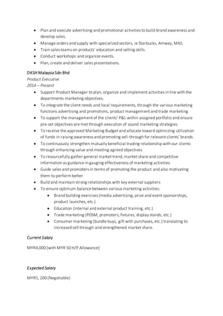  Plan and execute advertising and promotional activities to build brand awareness and
develop sales.
 Manage orders and supply with specialized sectors, ie Starbucks, Amway, MAS.
 Train sales teams on products' education and selling skills.
 Conduct workshops and organize events.
 Plan, create and deliver sales presentations.
DKSH Malaysia Sdn Bhd
Product Executive
2014 – Present
 Support Product Manager to plan, organize and implement activities in line with the
departments marketing objectives.
 To integrate the client needs and local requirements, through the various marketing
functions advertising and promotions, product management and trade marketing.
 To support the management of the clients’ P&L within assigned portfolio and ensure
pre-set objectives are met through execution of sound marketing strategies
 To receive the approved Marketing Budget and allocate toward optimizing utilization
of funds in raising awareness and promoting sell-through for relevant clients’ brands
 To continuously strengthen mutually beneficial trading relationship with our clients
through enhancing value and meeting agreed objectives
 To resourcefully gather general market trend, market share and competitive
information as guidance in gauging effectiveness of marketing activities
 Guide sales and promoters in terms of promoting the product and also motivating
them to perform better
 Build and maintain strong relationships with key external suppliers
 To ensure optimum balance between various marketing activities:
 Brand building exercises (media advertising, prize and event sponsorships,
product launches, etc.)
 Education (internal and external product training, etc.)
 Trade marketing (POSM, promoters, fixtures, display stands, etc.)
 Consumer marketing (bundle buys, gift with purchases, etc.) translating to
increased sell through and strengthened market share.
Current Salary
MYR4,000 (with MYR 50 H/P Allowance)
Expected Salary
MYR5, 200 (Negotiable)
 