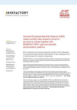 Generali Employee Benefits Network (GEB)
makes another step ahead to boost its
services to clients together with
BENEFACTORY high-end benefits
administration platform.
Both companies joint hands as being like-minded in their willingness
to provide their clients with the best solutions for their employees and
to build the basis of a long-term relationship.
BENEFACTORY as a hi-tech employee benefits ecosystem is owned and being developed
by AGroup to support complex employees’ benefits programs administration and work site
marketing activities of vendors.
Generali Employee Benefits belongs to the Generali Group, one of the most significant
players in the global insurance and financial products market. GEB is the leading network
in the employee benefits market, serving more than 1,500 multinational companies around
the world.
“We strongly believe that strategic partnerships and innovation spirit will be the game
changer in our industry to make the lives of our customers simpler and smarter and to serve
them even better. Through partnership with BENEFACTORY we plan to actively shape the
new generation of market, more human centric, agile and transparent.” – Mr. Sergio
Di Caro, GEB Chief Executive Officer.
“We are extremely excited to combine BENEFACTORY and GEB efforts for the benefit
of insurance market. That’s my huge pleasure to see that we share the same vision and
understanding of how technology could change this landscape. We all see how it works in
other industries. Now it’s time to shake up insurance world for the benefits of consumers.
GEB is unique company with huge knowledge base, strong Team and visionary leadership
and we are honoured to see GEB as our partner,” – Mr. Alexander Snurnitsyn,
BENEFACTORY cofounder and CEO of AGroup.
www.benefactory.ru
info@benefactory.ru
Media Relations
T +39.040.671085
press@generali.com
Investor Relations
T +39.040.671202
+39.040.671347
ir@generali.com
www.generali.com
GEB Marketing &
Communication
T +32.02.537 27 60
marketing@geb.com
www.geb.com
 