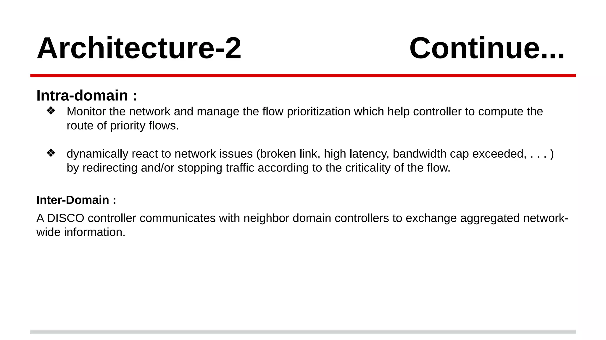 Architecture-2 Continue...
Intra-domain :
❖ Monitor the network and manage the flow prioritization which help controller to compute the
route of priority flows.
❖ dynamically react to network issues (broken link, high latency, bandwidth cap exceeded, . . . )
by redirecting and/or stopping traffic according to the criticality of the flow.
Inter-Domain :
A DISCO controller communicates with neighbor domain controllers to exchange aggregated network-
wide information.
 