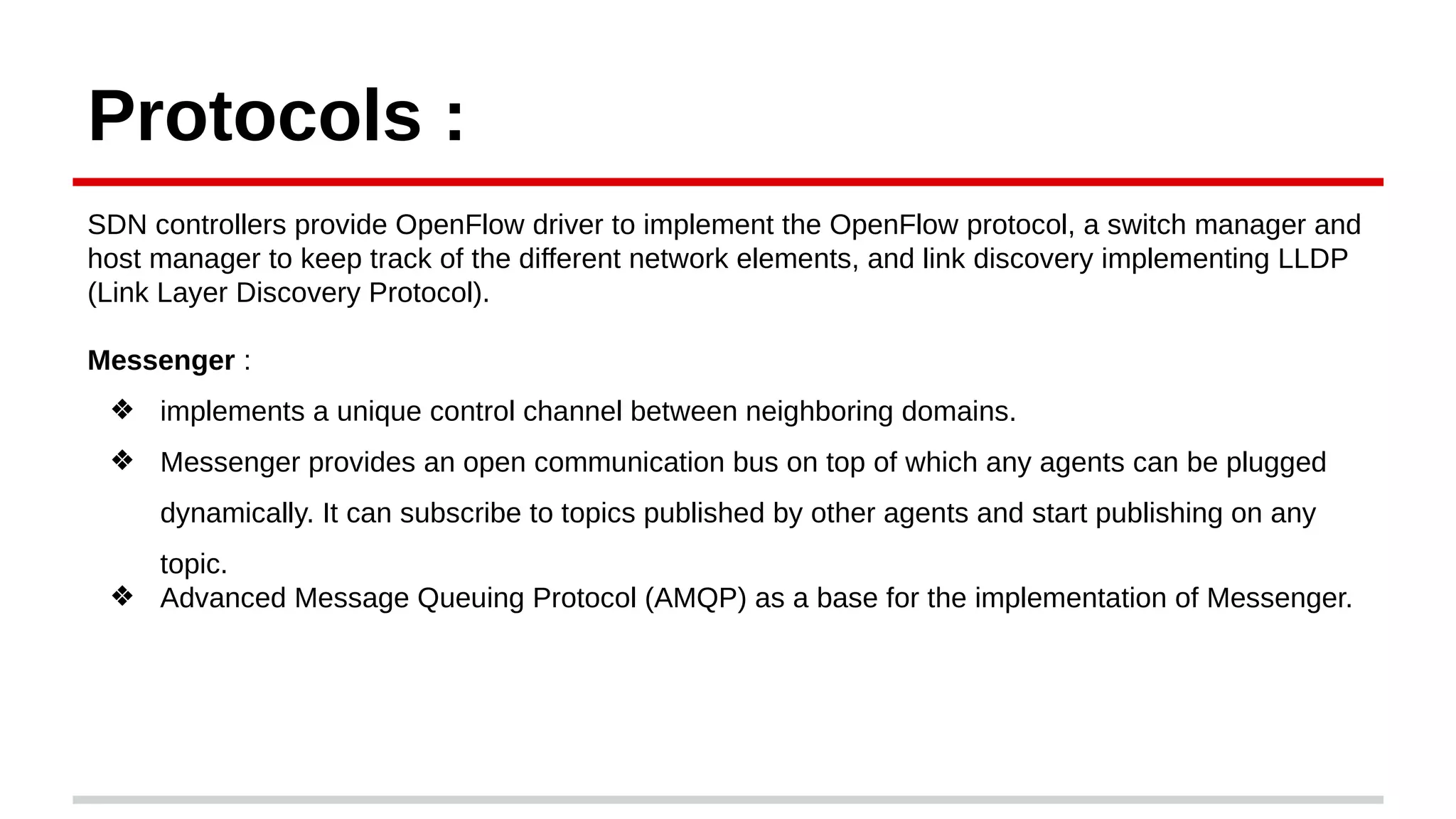Protocols :
SDN controllers provide OpenFlow driver to implement the OpenFlow protocol, a switch manager and
host manager to keep track of the different network elements, and link discovery implementing LLDP
(Link Layer Discovery Protocol).
Messenger :
❖ implements a unique control channel between neighboring domains.
❖ Messenger provides an open communication bus on top of which any agents can be plugged
dynamically. It can subscribe to topics published by other agents and start publishing on any
topic.
❖ Advanced Message Queuing Protocol (AMQP) as a base for the implementation of Messenger.
 