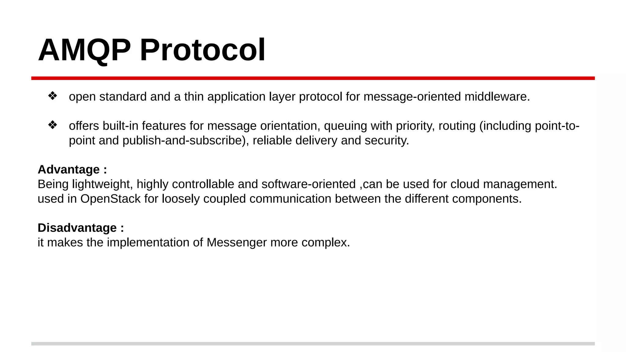 AMQP Protocol
❖ open standard and a thin application layer protocol for message-oriented middleware.
❖ offers built-in features for message orientation, queuing with priority, routing (including point-to-
point and publish-and-subscribe), reliable delivery and security.
Advantage :
Being lightweight, highly controllable and software-oriented ,can be used for cloud management.
used in OpenStack for loosely coupled communication between the different components.
Disadvantage :
it makes the implementation of Messenger more complex.
 