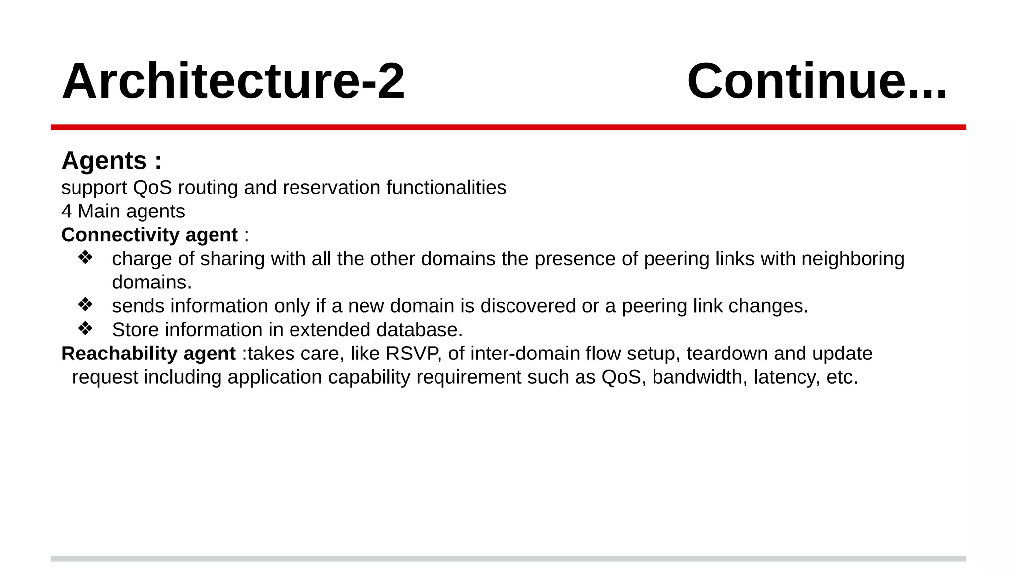 Architecture-2 Continue...
Agents :
support QoS routing and reservation functionalities
4 Main agents
Connectivity agent :
❖ charge of sharing with all the other domains the presence of peering links with neighboring
domains.
❖ sends information only if a new domain is discovered or a peering link changes.
❖ Store information in extended database.
Reachability agent :takes care, like RSVP, of inter-domain flow setup, teardown and update
request including application capability requirement such as QoS, bandwidth, latency, etc.
 