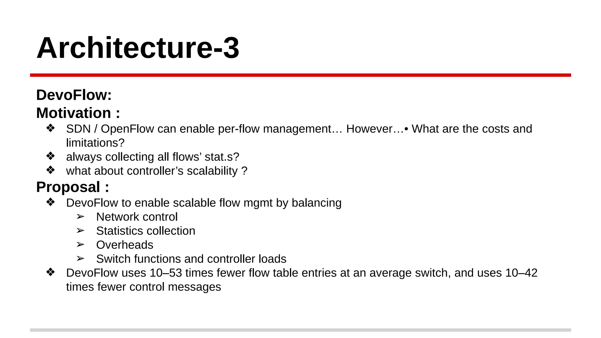 Architecture-3
DevoFlow:
Motivation :
❖ SDN / OpenFlow can enable per-flow management… However…• What are the costs and
limitations?
❖ always collecting all flows’ stat.s?
❖ what about controller’s scalability ?
Proposal :
❖ DevoFlow to enable scalable flow mgmt by balancing
➢ Network control
➢ Statistics collection
➢ Overheads
➢ Switch functions and controller loads
❖ DevoFlow uses 10–53 times fewer flow table entries at an average switch, and uses 10–42
times fewer control messages
 