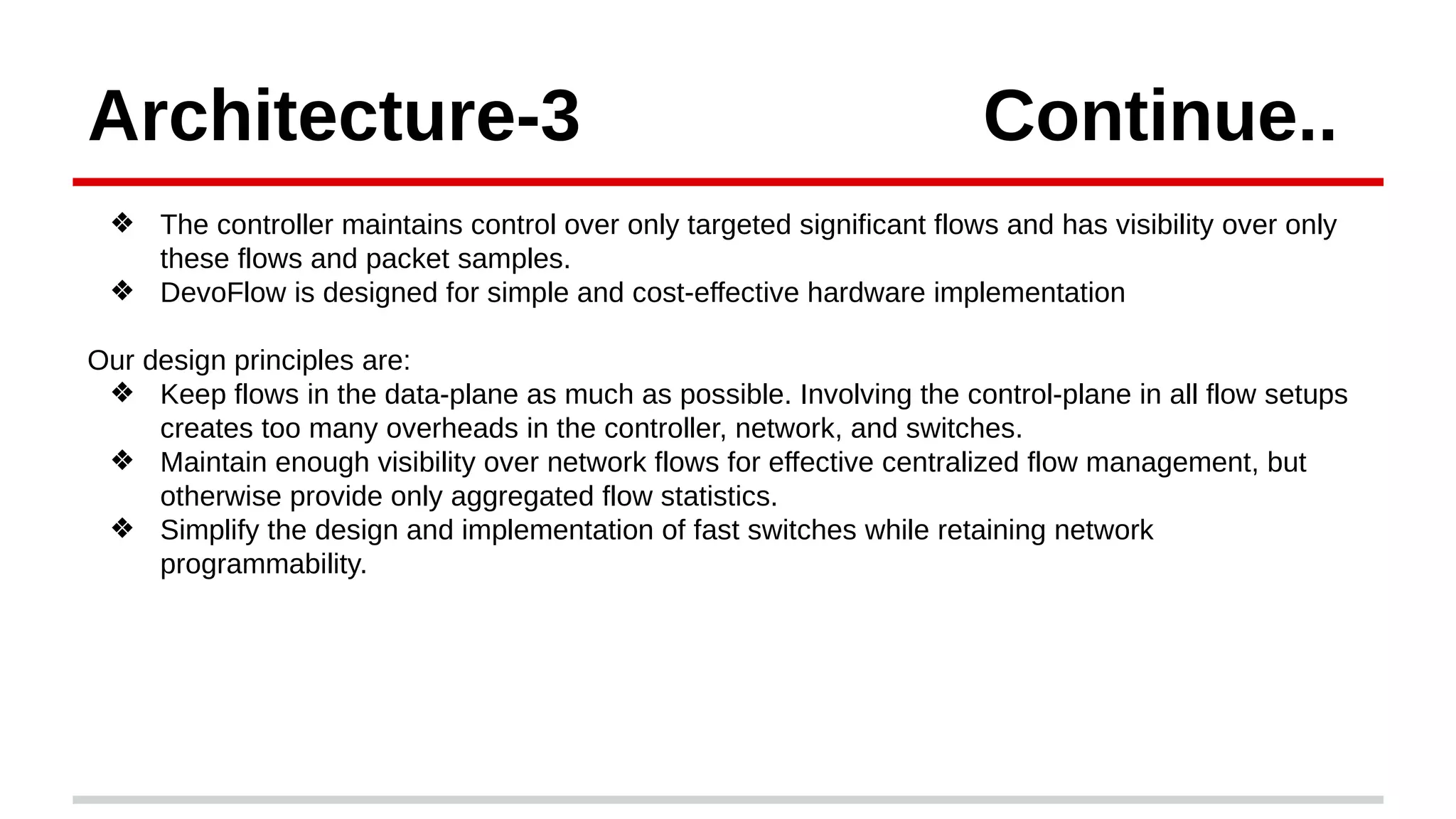 Architecture-3 Continue..
❖ The controller maintains control over only targeted significant flows and has visibility over only
these flows and packet samples.
❖ DevoFlow is designed for simple and cost-effective hardware implementation
Our design principles are:
❖ Keep flows in the data-plane as much as possible. Involving the control-plane in all flow setups
creates too many overheads in the controller, network, and switches.
❖ Maintain enough visibility over network flows for effective centralized flow management, but
otherwise provide only aggregated flow statistics.
❖ Simplify the design and implementation of fast switches while retaining network
programmability.
 