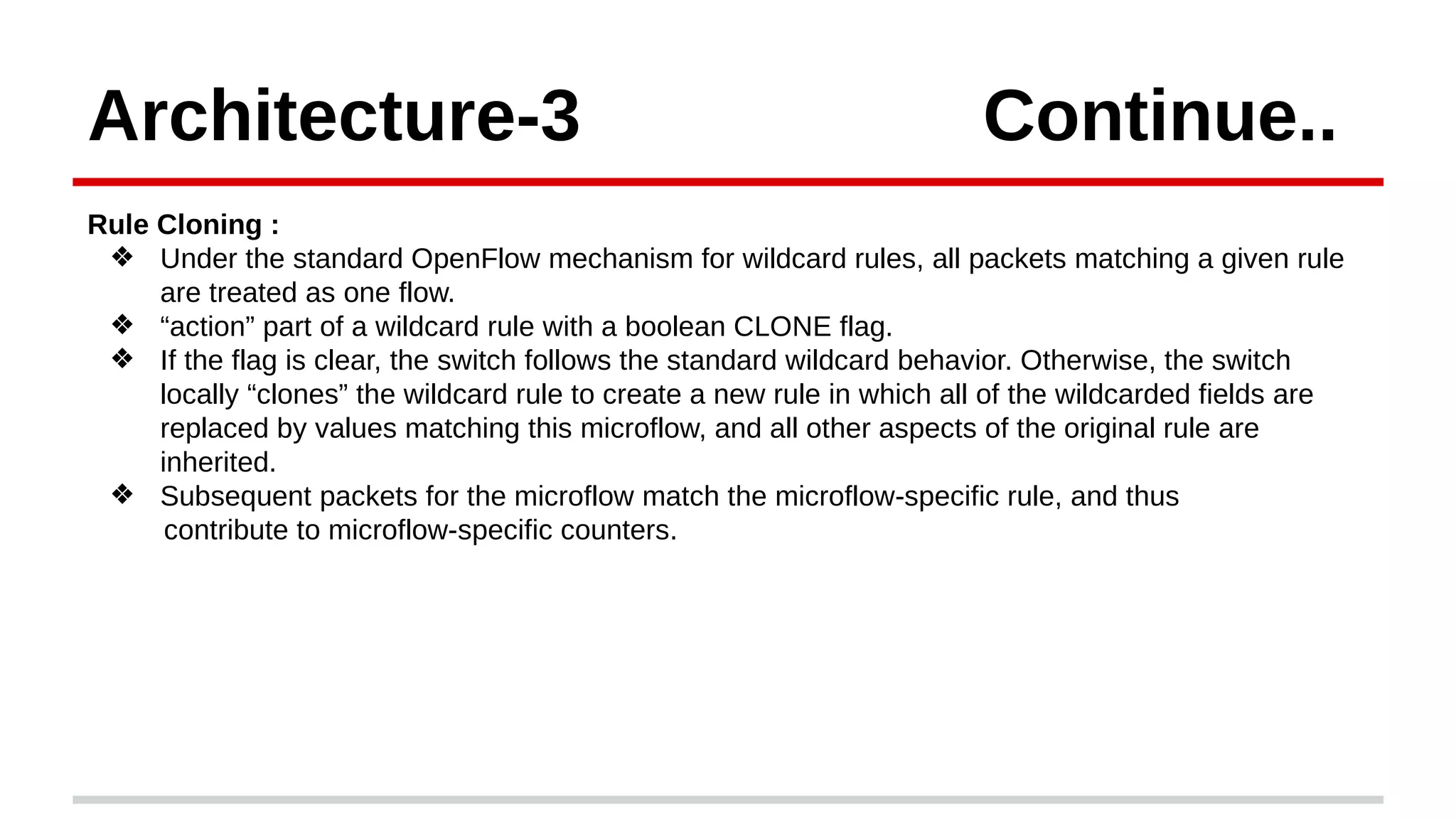 Architecture-3 Continue..
Rule Cloning :
❖ Under the standard OpenFlow mechanism for wildcard rules, all packets matching a given rule
are treated as one flow.
❖ “action” part of a wildcard rule with a boolean CLONE flag.
❖ If the flag is clear, the switch follows the standard wildcard behavior. Otherwise, the switch
locally “clones” the wildcard rule to create a new rule in which all of the wildcarded fields are
replaced by values matching this microflow, and all other aspects of the original rule are
inherited.
❖ Subsequent packets for the microflow match the microflow-specific rule, and thus
contribute to microflow-specific counters.
 