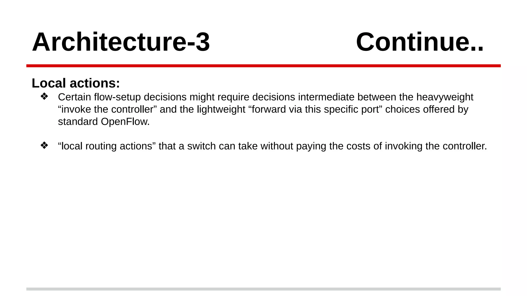 Architecture-3 Continue..
Local actions:
❖ Certain flow-setup decisions might require decisions intermediate between the heavyweight
“invoke the controller” and the lightweight “forward via this specific port” choices offered by
standard OpenFlow.
❖ “local routing actions” that a switch can take without paying the costs of invoking the controller.
 