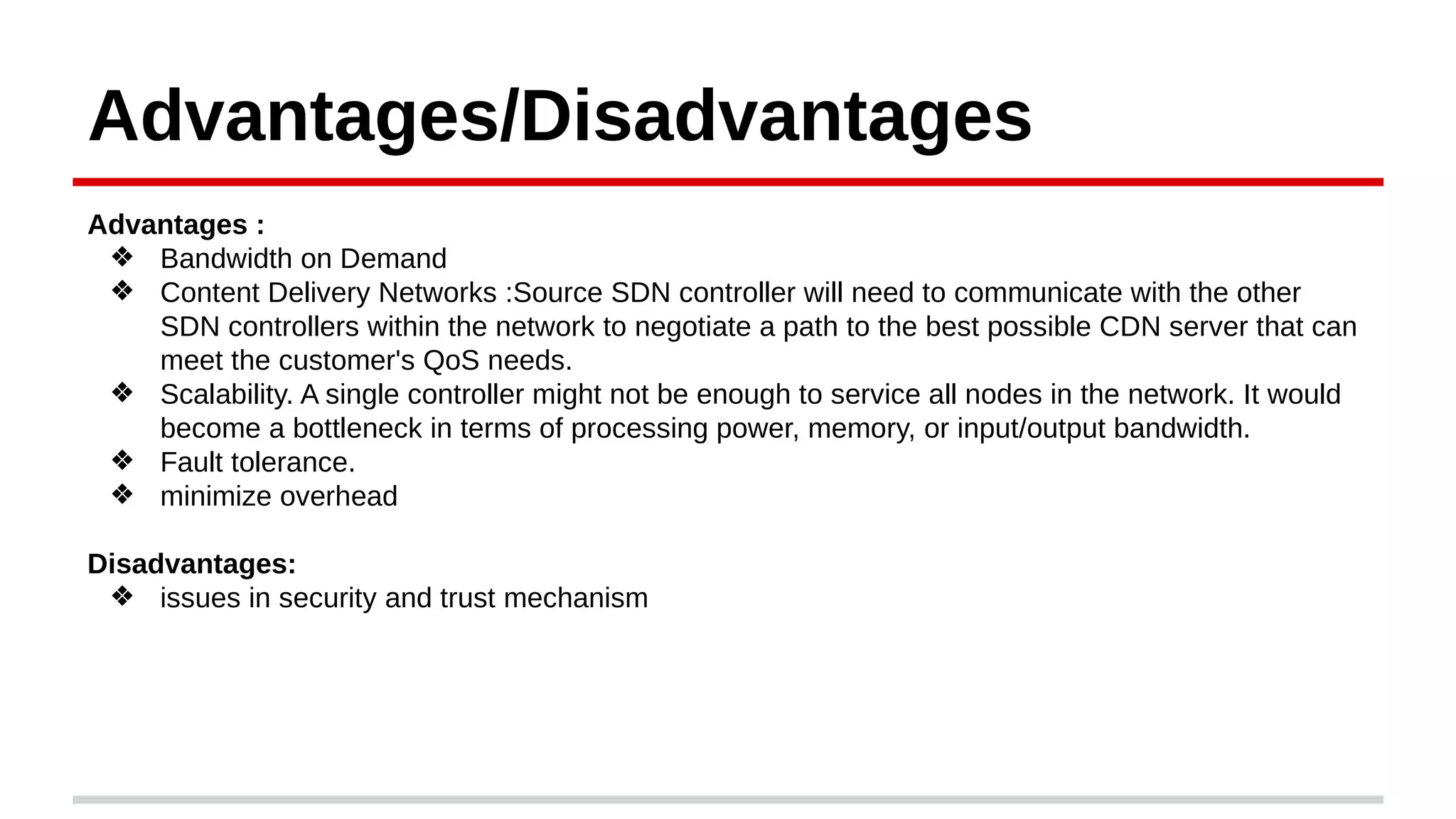 Advantages/Disadvantages
Advantages :
❖ Bandwidth on Demand
❖ Content Delivery Networks :Source SDN controller will need to communicate with the other
SDN controllers within the network to negotiate a path to the best possible CDN server that can
meet the customer's QoS needs.
❖ Scalability. A single controller might not be enough to service all nodes in the network. It would
become a bottleneck in terms of processing power, memory, or input/output bandwidth.
❖ Fault tolerance.
❖ minimize overhead
Disadvantages:
❖ issues in security and trust mechanism
 