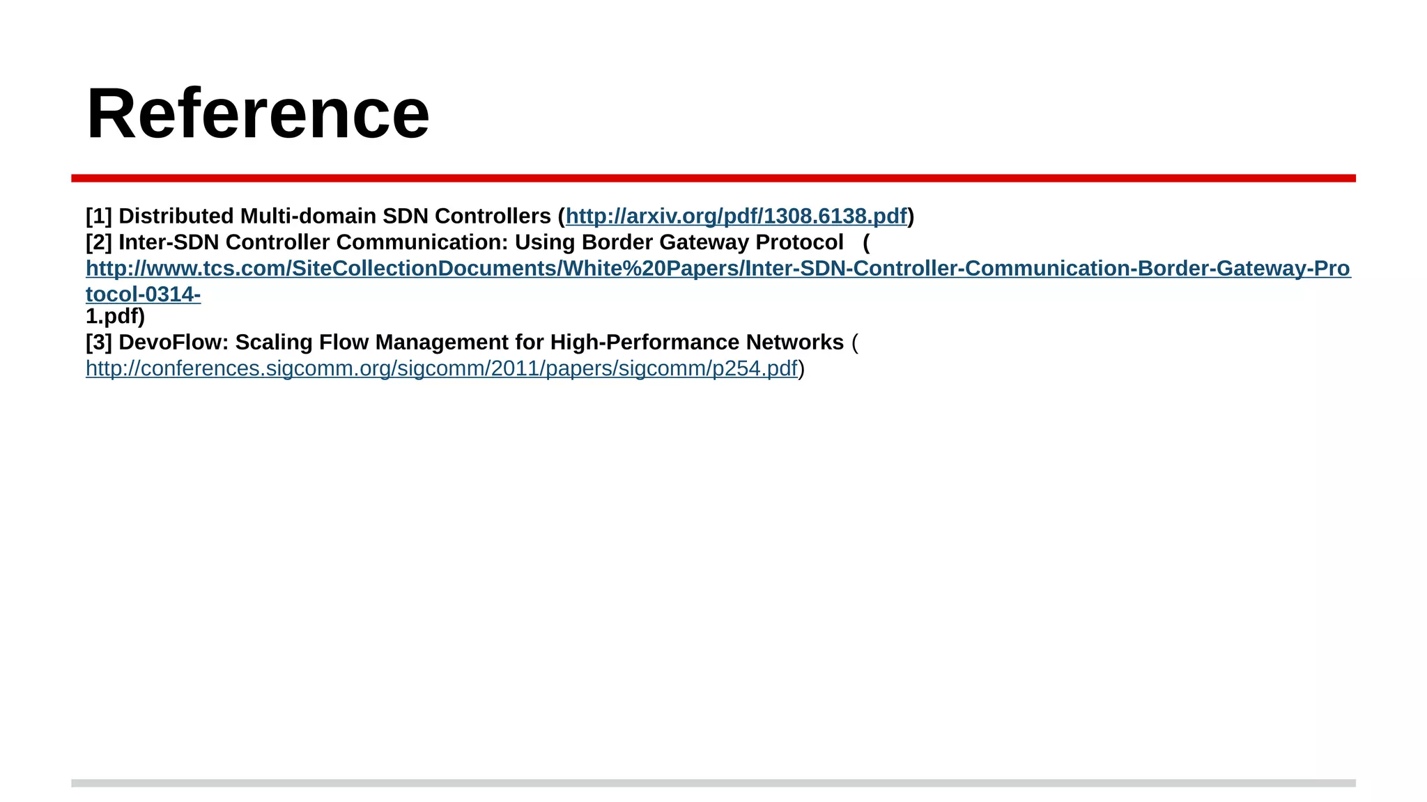 Reference
[1] Distributed Multi-domain SDN Controllers (http://arxiv.org/pdf/1308.6138.pdf)
[2] Inter-SDN Controller Communication: Using Border Gateway Protocol (
http://www.tcs.com/SiteCollectionDocuments/White%20Papers/Inter-SDN-Controller-Communication-Border-Gateway-Pro
tocol-0314-
1.pdf)
[3] DevoFlow: Scaling Flow Management for High-Performance Networks (
http://conferences.sigcomm.org/sigcomm/2011/papers/sigcomm/p254.pdf)
 