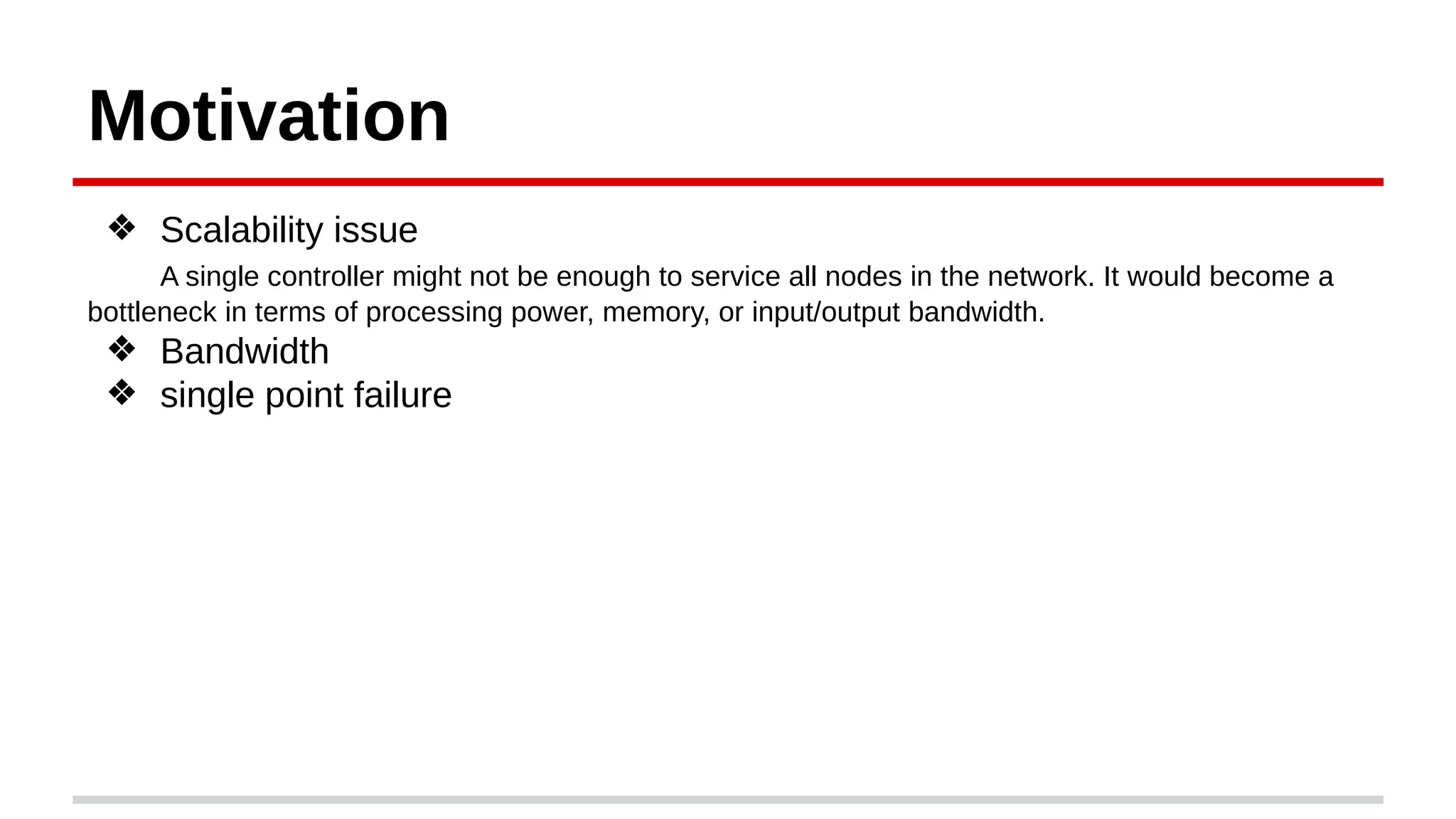 Motivation
❖ Scalability issue
A single controller might not be enough to service all nodes in the network. It would become a
bottleneck in terms of processing power, memory, or input/output bandwidth.
❖ Bandwidth
❖ single point failure
 