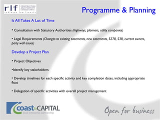 Programme & Planning It All Takes A Lot of Time Consultation with Statutory Authorities  (highways, planners, utility companies) Legal Requirements  (Changes to existing easements, new easements, S278, S38, current owners, party wall issues) Develop a Project Plan Project Objectives Identify key stakeholders Develop timelines for each specific activity and key completion dates, including appropriate float Delegation of specific activities with overall project management 