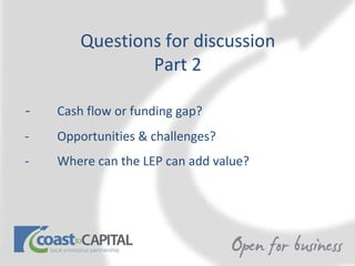 Questions for discussion Part 2 -  Cash flow or funding gap? -  Opportunities & challenges? - Where can the LEP can add value?  