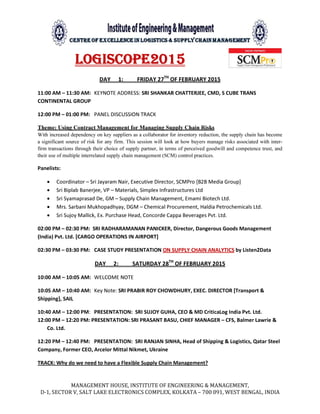MANAGEMENT HOUSE, INSTITUTE OF ENGINEERING & MANAGEMENT,
D-1, SECTOR V, SALT LAKE ELECTRONICS COMPLEX, KOLKATA – 700 091, WEST BENGAL, INDIA
LOGISCOPE2015
DAY 1: FRIDAY 27TH
OF FEBRUARY 2015
11:00 AM – 11:30 AM: KEYNOTE ADDRESS: SRI SHANKAR CHATTERJEE, CMD, S CUBE TRANS
CONTINENTAL GROUP
12:00 PM – 01:00 PM: PANEL DISCUSSION TRACK
Theme: Using Contract Management for Managing Supply Chain Risks
With increased dependency on key suppliers as a collaborator for inventory reduction, the supply chain has become
a significant source of risk for any firm. This session will look at how buyers manage risks associated with inter-
firm transactions through their choice of supply partner, in terms of perceived goodwill and competence trust, and
their use of multiple interrelated supply chain management (SCM) control practices.
Panelists:
• Coordinator – Sri Jayaram Nair, Executive Director, SCMPro [B2B Media Group]
• Sri Biplab Banerjee, VP – Materials, Simplex Infrastructures Ltd
• Sri Syamaprasad De, GM – Supply Chain Management, Emami Biotech Ltd.
• Mrs. Sarbani Mukhopadhyay, DGM – Chemical Procurement, Haldia Petrochemicals Ltd.
• Sri Sujoy Mallick, Ex. Purchase Head, Concorde Cappa Beverages Pvt. Ltd.
02:00 PM – 02:30 PM: SRI RADHARAMANAN PANICKER, Director, Dangerous Goods Management
(India) Pvt. Ltd. [CARGO OPERATIONS IN AIRPORT]
02:30 PM – 03:30 PM: CASE STUDY PRESENTATION ON SUPPLY CHAIN ANALYTICS by Listen2Data
DAY 2: SATURDAY 28TH
OF FEBRUARY 2015
10:00 AM – 10:05 AM: WELCOME NOTE
10:05 AM – 10:40 AM: Key Note: SRI PRABIR ROY CHOWDHURY, EXEC. DIRECTOR [Transport &
Shipping], SAIL
10:40 AM – 12:00 PM: PRESENTATION: SRI SUJOY GUHA, CEO & MD CriticaLog India Pvt. Ltd.
12:00 PM – 12:20 PM: PRESENTATION: SRI PRASANT BASU, CHIEF MANAGER – CFS, Balmer Lawrie &
Co. Ltd.
12:20 PM – 12:40 PM: PRESENTATION: SRI RANJAN SINHA, Head of Shipping & Logistics, Qatar Steel
Company, Former CEO, Arcelor Mittal Nikmet, Ukraine
TRACK: Why do we need to have a Flexible Supply Chain Management?
 