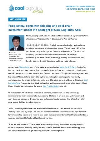 WEDNESDAY 2 SEPTEMBER 2015
ASIAWORLD-EXPO, HONG KONG
www.coollogistics.asia
Food safety, container shipping and cold chain
investment under the spotlight at Cool Logistics Asia
Metro JinJiang Cash & Carry, CMA-CGM and Seaco will explore cold chain
efficiency and finance at the 1st
Cool Logistics Asia conference
HONG KONG, 07.07.2015 – The link between food safety and container
shipping may not seem obvious at first glance. Yet with nearly 90 million
people reportedly suffering from food-related illnesses in China, it is not
surprising that there are some question-marks on the safety of
domestically-produced foods, with many preferring imports instead and
thereby opening the door to greater container trade volumes.
According to Metro China, part of international wholesale giant Metro Cash & Carry, food safety
has become the primary concern for more than 70% of the Chinese population, highlighting the
need for greater supply chain surveillance. Thomas Lau, Head of Supply Chain Management and
Logistics at Metro JinJiang Cash & Carry Co. Ltd, will explore challenges for food safety
compliance and the impact on first mile logistics in China in a keynote address at this year’s Cool
Logistics Asia. The specialist perishables logistics and transport conference takes place in Hong
Kong, 2 September, alongside the annual Asia Fruit Logistica trade fair.
With more than 750 wholesale stores in 26 countries, Metro Cash & Carry is a leading
international player in wholesale trade, operating 80 stores in China alone. Metro’s cash and
carry business concept is directed towards professional customers and thus differs from other
retail chains that target end consumers.
“Food - especially fresh foods that require temperature control - are a major focus of Metro
JinJiang Cash & Carry,” says Lau, who will use the conference to emphasise the importance of
further educating suppliers to improve cold chain management and meet food hygiene standards,
ensuring best possible food quality at the point of sale.
There are an estimated 300 new national standards governing permissible limit of pollutants,
traces of pesticides and dairy safety in China. What is needed now is a more unified approach
and consolidation of existing food safety standards, according to Lau.
MEDIARELEASE
Thomas Lau
Head of Supply Chain
Management and
Logistics, Metro JinJiang
Cash & Carry Co. Ltd
 