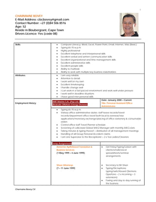 1
 
Charmaine Bovey CV
 
CHARMAINE BOVEY
E-Mail Address: cbcbovey@gmail.com
Contact Number: +27 (0)84 506 8516
Age: 52
Reside in Bloubergrant, Cape Town
Drivers Licence: Yes (code 08)
Skills:  Computer Literacy: Word, Excel, Power Point, Email, Internet, Visio (Basic)
 Typing 65-70 w.p.m.
 Highly professional
 Excellent telephone and interpersonal skills
 Excellent verbal and written communication skills
 Excellent organizational and time management skills
 Excellent administrative skills
 Excellent people skills
 Ability to multitask
 Ability to work with multiple key business stakeholders
Attributes:  I am very reliable
 Attention to detail
 I work well on my own
 Excellent timekeeping
 I handle change well
 I can work in a fast-paced environment and work well under pressure
 I work well in deadline situations
 I have good inter-personal skills
Employment History:
SMIT Marine S.A. (Pty) Ltd /
(Boskalis Offshore Energy Division)
Date: January 2000 – Current
Title: Personal Assistant/Office
Administrator
 Typing 65-70 w.p.m.
 Various office administrative duties: staff leave records/travel
records/department office travel both local & overseas/visa
applications/monetary exchange/placing of office stationery & consumable
orders
 Control office staff Travel Planner schedule
 Screening of calls/assist Global SHEQ Manager with monthly SHEQ stats
 Taking minutes & typing thereof + distribution of all management meetings
 Handling of all Group Personal Accident claims
 I am Line Supervisor to the Receptionist + 2 x Tea Ladies/Cleaners
Temp Assignments
Annemie Apffelstaed Translation &
Business Services
(1 May 1999 – 4 June 1999):
Visser Attorneys
(7 – 11 June 1999)
 Girl Friday/Typing/Liaison with
clients/emails/excel
spreadsheets/seminar
arrangements
 Secretary to Mr Visser
 Typing/Dictaphone
typing/switchboard (Siemens
Operfone – 2 x incoming + 3
extensions)
 Faxing and day to day running of
the business
 
