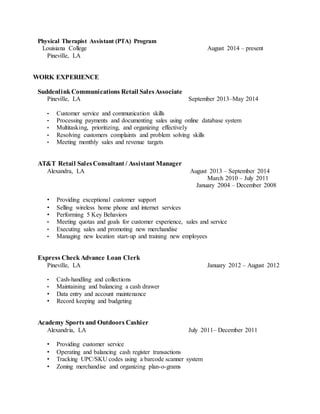 Physical Therapist Assistant (PTA) Program
Louisiana College August 2014 – present
Pineville, LA
WORK EXPERIENCE
SuddenlinkCommunications Retail SalesAssociate
Pineville, LA September 2013–May 2014
• Customer service and communication skills
• Processing payments and documenting sales using online database system
• Multitasking, prioritizing, and organizing effectively
• Resolving customers complaints and problem solving skills
• Meeting monthly sales and revenue targets
AT&T Retail SalesConsultant / Assistant Manager
Alexandra, LA August 2013 – September 2014
March 2010 – July 2011
January 2004 – December 2008
• Providing exceptional customer support
• Selling wireless home phone and internet services
• Performing 5 Key Behaviors
• Meeting quotas and goals for customer experience, sales and service
• Executing sales and promoting new merchandise
• Managing new location start-up and training new employees
Express CheckAdvance Loan Clerk
Pineville, LA January 2012 – August 2012
• Cash-handling and collections
• Maintaining and balancing a cash drawer
• Data entry and account maintenance
• Record keeping and budgeting
Academy Sports and Outdoors Cashier
Alexandria, LA July 2011– December 2011
• Providing customer service
• Operating and balancing cash register transactions
• Tracking UPC/SKU codes using a barcode scanner system
• Zoning merchandise and organizing plan-o-grams
 