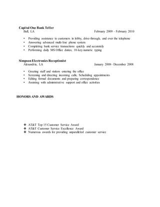 Capital One Bank Teller
Ball, LA February 2009 – February 2010
• Providing assistance to customers in lobby, drive-through, and over the telephone
• Answering advanced multi-line phone system
• Completing bank service transactions quickly and accurately
• Performing daily MS Office duties; 10-key numeric typing
SimpsonElectronics Receptionist
Alexandria, LA January 2008– December 2008
• Greeting staff and visitors entering the office
• Screening and directing incoming calls; Scheduling appointments
• Editing formal documents and preparing correspondence
• Assisting with administrative support and office activities
HONORS AND AWARDS
❖ AT&T Top 15 Customer Service Award
❖ AT&T Customer Service Excellence Award
❖ Numerous awards for providing unparalleled customer service
 