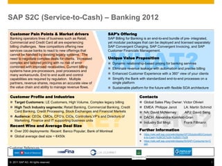 SAP S2C (Service-to-Cash) – Banking 2012

Customer Pain Points & Market drivers                       SAP’s Offering
Banking operators lines of business such as Retail,         SAP Billing for Banking is an end-to-end bundle of pre- integrated,
Commercial and Credit Card all are experiencing             yet modular packages that can be deployed and licensed separately:




      WHY? WHAT?
billing challenges. New competitors offering new            SAP Convergent Charging, SAP Convergent Invoicing, and SAP
services cause banks to react to new offerings that         Customer Financials Management.
cannot be handled by existing legacy systems. The
need to negotiate complex deals for clients. Increased      Unique Value Proposition
complex and tailored pricing with no risk of error           Dynamic relationship-based pricing for banking services
combined with improved receivables. Current billing          Eliminate revenue leakage with automation and precise billing
systems have pre-processors, post processors and
many workarounds. End to end audit and control               Enhanced Customer Experience with a 360° view of your clients
capabilities are required by regulation. Multiple            Simplify the Bank with standardized end-to-end processes on a
partners, revenue shares, requires an accurate view of        single platform
the value chain and ability to manage revenue flows.         Sustainable platform for the future with flexible SOA architecture

Customer Profile and Industries                                                  Contacts
 Target Customers: LE Customers, High Volume, Complex legacy billing               Global Sales Play Owner: Victor Olivieri




        WHERE? WHO?
 High Tech Industry segments: Retail Banking, Commercial Banking, Credit           EMEA: Philippe Janot     LA: Martin Schmid
  Card Banking, Credit Processing, Stock Exchanges and Financial Markets            NA: David McNierney       APJ: David Seng
 Audience: CEOs, CMOs, CFO’s, CIOs, Controllers,VP’s and Directors of              DACH: Alexandra Kornfeld-Gran
  Marketing, Finance and IT supporting business units
                                                                                    Industry Sol Mngt:       Frank Fillmann
Recent Wins and Average Deal Size
 Over 200 deployments: Recent: Banco Popular, Bank of Montreal                  Further Information
                                                                                    https://wiki.wdf.sap.corp/wiki/display/GFOSolutionBD/Consum
 Global average deal size ~ €450k                                                   e-to-Cash+%28C2C%29+%282011%29
                                                                                    https://wiki.wdf.sap.corp/wiki/display/IS/SAP+Consume+to+C
                                                                                     ash
Customer References



© 2011 SAP AG. All rights reserved.                                                                                                            1
 