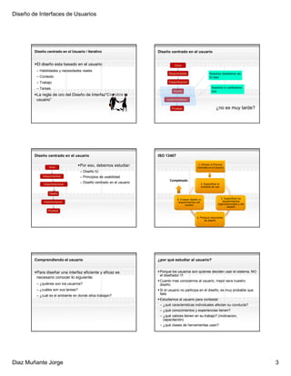 Diseño de Interfaces de Usuarios




        Diseño centrado en el Usuario / Iterativo                      Diseño centrado en el usuario


         El diseño esta basado en el usuario:                                    Inicio
         – Habilidades y necesidades reales
                                                                             Requirimiento                    Nosotros diseñamos las
         – Contexto                                                                                           IU aqui
         – Trabajo                                                           Especificacion

         – Tareas                                                                                               Nosotros lo verificamos
                                                                                Diseño                          aca
         La regla de oro del Diseño de Interfaz“Conozca al
         usuario”                                                           Implementacion


                                                                               Pruebas                             ¿no es muy tarde?




        Diseño centrado en el usuario                                  ISO 13407

                                     Por eso, debemos estudiar:                                      1. Planear el Proceso
                 Inicio                                                                             Centrado en el Usuario
                                     – Diseño IU
             Requirimientos          – Principios de usabilidad
                                                                              Completado
                DCU + Pruebas
             Especificaciones
                                     – Diseño centrado en el usuario                                  2. Especificar el
                                                                                                      contexto de uso

                 Diseño

                                                                                   5. Evaluar diseño vs                 3. Especificar los
             Implementacion                                                         requerimientos del                   requerimientos
                                                                                         usuario                     organizacionales y del
                                                                                                                             usuario
                 Pruebas

                                                                                                   4. Producir soluciones
                                                                                                         de diseño




        Comprendiendo el usuario                                       ¿por qué estudiar al usuario?


         Para diseñar una interfaz eficiente y eficaz es                Porque los usuarios son quienes deciden usar el sistema, NO
                                                                        el diseñador !!!
         necesario conocer lo siguiente:
                                                                        Cuanto mas conocemos al usuario, mejor sera nuestro
         – ¿quiénes son los usuarios?                                   diseño.
         – ¿cuáles son sus tareas?                                      Si el usuario no participa en el diseño, es muy probable que
         – ¿cuál es el ambiente en donde ellos trabajan?                falle
                                                                        Estudiamos al usuario para contestar:
                                                                        – ¿qué caracteristicas individuales afectan su conducta?
                                                                        – ¿qué conocimientos y experiencias tienen?
                                                                        – ¿qué valores tienen en su trabajo? (motivacion,
                                                                          capacitación)
                                                                        – ¿qué clases de herramientas usan?




Diaz Muñante Jorge                                                                                                                            3
 