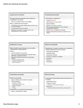 Diseño de Interfaces de Usuarios




        ¿quiénes son los usuarios?                                      Características personales


         El mejor paso para aprender de los usuarios es                  Conocimiento y experiencia
         estudiarlos en su campo                                         – niveles de educacion
         – Visite a los usuarios y observe como trabajan                 – Nivel de lectura / Lenguaje nativo
         Pero: ¿quiénes son los usuarios?                                – Algunas destrezas
         – Las personas que compran software para que otros lo use,      – Nivel de conocimiento de sistemas
           NO son los usuarios.                                          – Nivel de experiencia/facilidad en usar sistemas o
         – Los supervisores no son los usuarios.                           computadoras en general.
         – Expertos en sw pueden ser usuarios, pero no son               – Nivel de experiencia/experto en las tareas.
           representativos en forma completa.                            – Aspectos particulares de la tarea que pueden ser muy
                                                                           familiar.




        Identificando al usuario                                        Diferencias individuales


         Meta: Identificar quien interactua con la interfaz              Diseñadores IU pueden considerar una variedad de
         directamente o indirectamente                                   posibles diferencias entre los usuarios.
         Hacer:                                                          – Características personales
         – Una lista preliminar de los usuarios                          – Habilidades físicas
         – Crear una matrix para identificar las principales tareas a    – Suposiciones culturales
           desarrollar, y el grupo de usuarios.
                                                                         – conducta y motivacion en el trabajo.
         – Discuta las suposiciones acerca de los potenciales
           usuarios.                                                     – Experiencia
           • Educacion y experiencia previa                              – Educacion
           • Edad, genero, diferencias físicas.
                                                                         – Capacitacion
           • Nivel en el trabajo, etc.




        Características personales                                      Diferencias físicas


         Estilo de aprendizaje                                           Limitaciones físicas pueden trabar al interactuar con
         – Algunos prefieren que les enseñen, otros solos.               la interfaz
         – Tipos de asistencia                                           – discapacitados físicos
           • capacitación a distancia                                    – Distinguir los colores
           • Documentación, ayudas en línea
                                                                           • Cuidado en usar los colores como simbolos.
           • Tarjetas de referencias
           • Soporte
                                                                         – Pobre visión
             – Wizards                                                     • Problemas en distinguir pequeños objetos o leer algunos fonts.

         Preferencia en usar algunas herramientas
         – Raton vs. raton/teclado vs. teclado




Diaz Muñante Jorge                                                                                                                            4
 