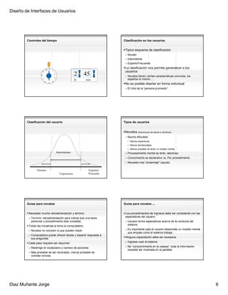 Diseño de Interfaces de Usuarios




        Controles del tiempo                                                  Clasificación en los usuarios


                                                                               Tipico esquema de clasificación
                                                                               – Novato
                                                                               – Intermitente
                                                                               – Experto/Frecuente
                                                                               La clasificación nos permite generalizar a los
                           10 0    1
                       9                                                       usuarios
                   8
                                       2                    2    45            – Novatos tienen ciertas características comunes, los
                    7                  3                                         expertos lo mismo ....
                                                            hr   min
                           6       4
                               5                                               No es posible diseñar en forma individual
                                                                               – El mito de la “persona promedio”




        Clasificación del usuario                                             Tipos de usuarios


                                                                               Novatos (desconocen las tareas e interfaces)
                                                                               – Mucha dificultad
                                                                                 • Menos experiencia
                                                                                 • Menos familiarizados
                                                                                 • Menos probable en tener un modelo mental
                                           Intermitentes                       – Procesamiento mental es lento, laborioso
                                                                               – Conocimiento es declarativo vs. Por procedimiento
                                                                               – Necesita mas “andamiaje” (ayuda)

               Novatos                                            Expertos/
                                              Experiencia         Frecuente




        Guias para novatos                                                    Guias para novatos ...


         Necesitan mucha retroalimentación y termino                           Los procedimientos de ingresos debe ser consistente con las
         – Termino: retroalimentación para indicar que una tarea               espectativas del usuario.
           particular o procedimiento esta completo.                           – Usuario forma espectativas acerca de la conducta del
         Todas las iniciativas la toma la computadora                            sistema.

         – Novatos no conocen lo que pueden hacer.                             – Es importante para el usuario desarrollar un modelo mental
                                                                                 que empate como el sistema trabaja.
         – Computadora puede ofrecer tareas y esperar respuesta a
           sus preguntas                                                       Ninguna capacitación debe ser necesaria.

         Cada paso requiere ser resumido                                       – Ingresar-usar el sistema

         – Restringir el vocabulario y número de acciones                      – No “conocimimiento en la cabeza”: toda la información
                                                                                 necesita ser mostrada en la pantalla.
         – Mas probable de ser recordado, menos probable de
           cometer errores.




Diaz Muñante Jorge                                                                                                                            6
 