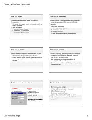 Diseño de Interfaces de Usuarios




        Guias para novatos ...                                                   Guias para los intermitentes


         Los mensajes del sistema deben ser claros e                              Estos usuarios pueden mantener conocimiento de
         inequivocos.                                                             sus tareas y uso general de una computadora.
         – Un mensaje claro para un experto no necesariamente lo es               Necesita:
           para un principiante.
                                                                                  – Estructuras consistentes
         – Debe ser especifico
                                                                                   • Uso no frecuente de ciertas facilidades
          • Donde esta el problema (si existe)
                                                                                  – Buena facilidad de ayuda
          • Especificamente, cual es el problema
          • Como puede corregirlo (si es posible)
                                                                                  – Buena documentacion
                                                                                   • pueden necesitar ejemplos de cómo las tareas se realizan.




        Guias para los expertos.                                                 Guias para los expertos ...


         Organiza los conocimientos diferente a los novatos.                      Expertos prefieren estructuras abreviadas para los
         – Procedimientos de bajo nivel en lugar de alto nivel.                   comandos (ejm. Atajos con el teclado, macros).
         – Experto tienen un modelo similar del sistema, en cambio en             – Usa “CTRL-X” en lugar del menu
           los novatos pueden tener una variedad de modelos                       Nota: requerimientos para expertos son la
           mentales.
                                                                                  contradicción de los novatos.
                                                                                  – Expertos no necesitan mucha “visilidad”, retroalimentación,
                                                                                    tiempo breves, etc.




        Modelos mentales Novato vs Experto                                       Entendiendo al usuario


                                                                                  ¿Como su usuario trabaja?
         EXPERTO                            NOVATO                                – Analisis de tareas, entrevistas y observacion
         1. Ingresa nombre-usuario          1. Click en caja de nombre usuario
         2. Ingresa password                2. Tipea su nombre                    ¿cómo el usuario piensa?
                                            3. Click en caja password             – Entender el conocimiento humano
                                            4. Tipea password
                                            5. Presiona [ENTER]                   – observe al usuario en su desarrollo de sus tareas
                                                                                  ¿cómo el usuario interactua con los IUs?
                                                 No diseñe su sistema solo        – observe!
                                                 para novatos




Diaz Muñante Jorge                                                                                                                                7
 