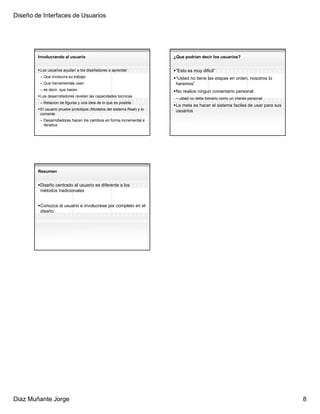 Diseño de Interfaces de Usuarios




        Involucrando al usuario                                         ¿Que podrian decir los usuarios?


         Los usuarios ayudan a los diseñadores a aprender                “Esto es muy dificil”
         – Que involucra su trabajo                                      “Usted no tiene las etapas en orden, nosotros lo
         – Que herramientas usan                                         haremos”
         – es decir, que hacen                                           No realice ningun comentario personal
         Los desarrolladores revelan las capacidades tecnicas
                                                                         – usted no debe tomarlo como un interes personal
         – Relacion de figuras y una idea de lo que es posible
                                                                         La meta es hacer el sistema faciles de usar para sus
         El usuario pruebe prototipos (Modelos del sistema Real) y lo    usuarios
         comente
         – Desarrolladores hacen los cambios en forma incremental e
           iterativa




        Resumen


         Diseño centrado al usuario es diferente a los
         métodos tradicionales


         Conozca al usuario e involucrese por completo en el
         diseño




Diaz Muñante Jorge                                                                                                              8
 