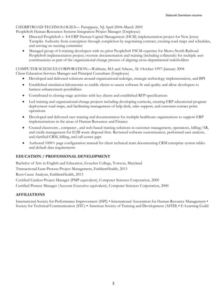 Deborah Danielsen resume
3
CHERRYROAD TECHNOLOGIES— Parsippany, NJ April 2004–March 2005
PeopleSoft Human Resources Systems Integration Project Manager (Employee)
 Directed PeopleSoft v. 8.8 ERP Human Capital Management (HCM) implementation project for New Jersey
Turnpike Authority from conception through completion by negotiating contract, creating road maps and schedules,
and serving on steering committee
 Managed group of 6 training developers with no prior PeopleSoft FSCM expertise for Metro-North Railroad
PeopleSoft implementation project; oversaw documentation and training (including collaterals) for multiple user
constituencies as part of the organizational change process of aligning cross-departmental stakeholders
COMPUTER SCIENCES CORPORATION—Waltham, MA and Athens, AL October 1997–January 2004
Client Education Services Manager and Principal Consultant (Employee)
 Developed and delivered solutions around organizational redesign, strategic technology implementation, and BPI
 Established simulation laboratories to enable clients to assess software fit and quality and allow developers to
harness enhancement possibilities
 Contributed to closing-stage activities with key clients and established RFP specifications
 Led training and organizational change projects including developing curricula, creating ERP educational program
deployment road maps, and facilitating management of help desk, sales support, and customer contact point
operations
 Developed and delivered user training and documentation for multiple healthcare organizations to support ERP
implementations in the areas of Human Resources and Finance
 Created classroom-, computer-, and web-based training solutions in customer management, operations, billing/AR,
and credit management for $12B waste disposal firm. Reviewed software customization, performed user analysis,
and clarified CRM, billing, and call center gaps
 Authored 1000+ page configuration manual for client technical team documenting CRM enterprise system tables
and default data requirements
EDUCATION / PROFESSIONAL DEVELOPMENT
Bachelor of Arts in English and Education, Goucher College, Towson, Maryland
Transactional Lean Process Project Management, EmblemHealth, 2013
Root Cause Analysis, EmblemHealth, 2013
Certified Catalyst Project Manager (PMP equivalent), Computer Sciences Corporation, 2000
Certified Pioneer Manager (Account Executive equivalent), Computer Sciences Corporation, 2000
AFFILIATIONS
International Society for Performance Improvement (ISPI) • International Association for Human Resource Management •
Society for Technical Communication (STC) • American Society of Training and Development (ASTD) • E-Learning Guild
 