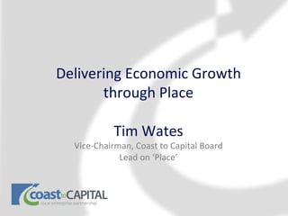 Delivering Economic Growth
       through Place

           Tim Wates
  Vice-Chairman, Coast to Capital Board
             Lead on ‘Place’
 