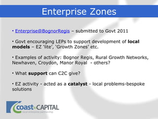 Enterprise Zones

• Enterprise@BognorRegis – submitted to Govt 2011

• Govt encouraging LEPs to support development of local
models – EZ ‘lite’, ‘Growth Zones’ etc.

• Examples of activity: Bognor Regis, Rural Growth Networks,
Newhaven, Croydon, Manor Royal - others?

• What support can C2C give?

• EZ activity - acted as a catalyst - local problems-bespoke
solutions
 