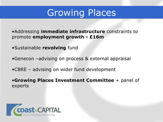 Growing Places
•Addressing immediate infrastructure constraints to
promote employment growth - £16m

•Sustainable revolving fund

•Genecon –advising on process & external appraisal

•CBRE – advising on wider fund development

•Growing Places Investment Committee + panel of
experts
 