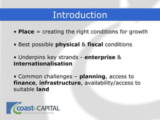 Introduction
• Place = creating the right conditions for growth

• Best possible physical & fiscal conditions

• Underpins key strands - enterprise &
internationalisation

• Common challenges – planning, access to
finance, infrastructure, availability/access to
suitable land
 