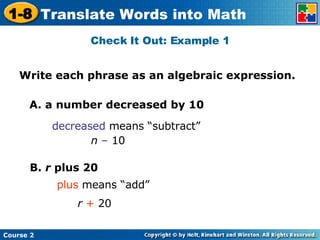 Check It Out: Example 1 A. a number decreased by 10 decreased  means “subtract” B.  r  plus 20 plus  means “add” r  +  20 n  –  10 Write each phrase as an algebraic expression. 