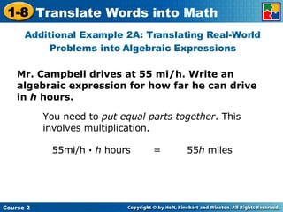 Mr. Campbell drives at 55 mi/h. Write an algebraic expression for how far he can drive in  h  hours. Additional Example 2A: Translating Real-World Problems into Algebraic Expressions You need to  put equal parts together . This involves multiplication. 55mi/h  ·   h  hours  =  55 h  miles 