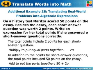 On a history test Maritza scored 50 points on the essay. Besides the essay, each short-answer question was worth 2 points. Write an expression for her total points if she answered  q  short-answer questions correctly. Additional Example 2B: Translating Real-World Problems into Algebraic Expressions The total points include 2 points for each short-answer question. Multiply to  put equal parts together. In addition to the points for short-answer questions, the total points included 50 points on the essay. Add to  put the parts together:  50 + 2 q 2 q 