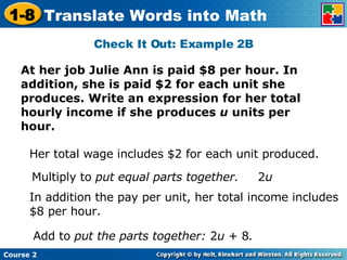 Check It Out: Example 2B At her job Julie Ann is paid $8 per hour. In addition, she is paid $2 for each unit she produces. Write an expression for her total hourly income if she produces  u  units per hour. Her total wage includes $2 for each unit produced. Multiply to  put equal parts together. In addition the pay per unit, her total income includes $8 per hour. Add to  put the parts together:  2 u  + 8 . 2 u 