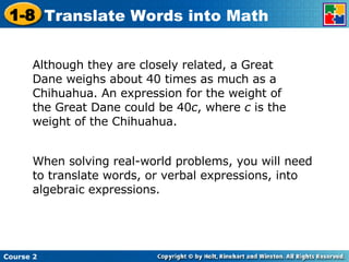 Although they are closely related, a Great Dane weighs about 40 times as much as a Chihuahua. An expression for the weight of the Great Dane could be 40 c , where  c  is the weight of the Chihuahua. When solving real-world problems, you will need to translate words, or verbal expressions, into algebraic expressions. 