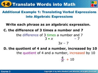 Write each phrase as an algebraic expression. Additional Example 1: Translating Verbal Expressions into Algebraic Expressions C. the difference of 3 times a number and 7 the  difference  of 3  times  a number and 7 D. the quotient of 4 and a number, increased by 10 3  •  x   –  7 3 x   –  7 the  quotient  of 4 and a number,  increased  by 10  +  10 4 n 