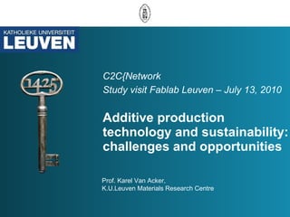 C2C{Network  Study visit Fablab Leuven – July 13, 2010   Additive production technology and sustainability: challenges and opportunities  Prof. Karel Van Acker,  K.U.Leuven Materials Research Centre 