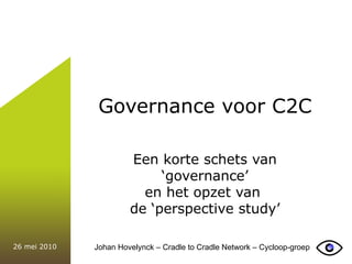 Governance voor C2C Een korte schets van ‘ governance’ en het opzet van  de ‘perspective study’ 26 mei 2010 Johan Hovelynck – Cradle to Cradle Network – Cycloop-groep 
