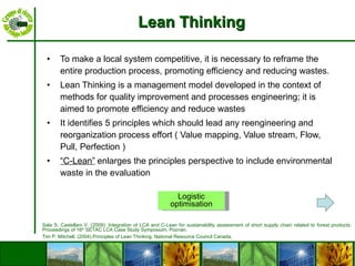 Lean Thinking To make a local system competitive, it is necessary to reframe the entire production process, promoting efficiency and reducing wastes.  Lean Thinking is a management model developed in the context of methods for quality improvement and processes engineering; it is aimed to promote efficiency and reduce wastes It identifies 5 principles which should lead any reengineering and reorganization process effort ( Value mapping,  Value stream, Flow,  Pull, Perfection ) “ C-Lean”   enlarges the principles perspective to include environmental waste in the evaluation Logistic optimisation Sala S, Castellani V. (2009).  Integration of LCA and C-Lean for sustainability assessment of short supply chain related to forest products. Proceedings of 16 th  SETAC LCA Case Study Symposium, Poznan.  Tim P. Mitchell, ( 2004). Principles of Lean Thinking. National Resource Council Canada,  