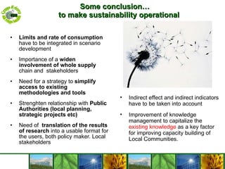 Some conclusion… to make sustainability operational Limits and rate of consumption  have to be integrated in scenario development  Importance of a  widen involvement of whole supply  chain and  stakeholders Need for a strategy to  simplify access to existing methodologies and tools Strenghten relationship with  Public Authorities (local planning, strategic projects etc)  Need of  translation of the results of research  into a usable format for the users, both policy maker. Local stakeholders Indirect effect and indirect indicators have to be taken into account Improvement of knowledge management to capitalize the  existing knowledge  as a key factor for improving capacity building of Local Communities. 