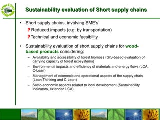 Sustainability evaluation of Short supply chains Short supply chains, involving SME’s ?   Reduced impacts (e.g. by transportation) ?  Technical and economic feasibility Sustainability evaluation of short supply chains for  wood-based products  considering: Availability and accessibility of forest biomass (GIS-based evaluation of carrying capacity of forest ecosystems) Environmental impacts and efficiency of materials and energy flows (LCA, C-Lean) Management of economic and operational aspects of the supply chain (Lean Thinking and C-Lean) Socio-economic aspects related to local development (Sustainability indicators, extended LCA) 