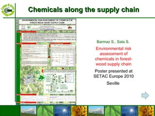 Chemicals along the supply chain Barmaz S., Sala S.  Environmental risk assessment of chemicals in forest-wood supply chain Poster presented at SETAC Europe 2010 Seville  
