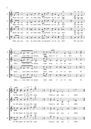 2

                                                                                                               
     14

                                                                                        
S.                                                                                                            
          Pleas - ant - ries   can
                                                                           
                                   be some help, if yousearch un - til you find.
                                                                                                       
                                                                                                       The
                                                                                                                  
                                                                                                                 one who

                                                                                      
                                                                                                                   
                                                                                                      
A.

          Pleas - ant - ries   can   be some help, if yousearch un - til you       find.                 The one who
                                                                                                                
                                                                                  
       Pleas - ant - ries
T.
                                                                                                                 
                                                                                                                 
                               can   be some help, if yousearch un - til you       find.               The       one who

                                                                          
                                                                                    
                                                                                                         
B.
                                                                                    
          Pleas - ant - ries   can   be some help, if yousearch un - til you       find.                 The one who




     
     19

                                                                                                      
                                                                                                                    
S.
                                                                                               
           takes          your fond - est dream.      And    turns it   in     -       to    now.                   So

                                                                                                             
A.
                                        
                                                                                            
           takes          your fond - est dream.      And    turns      it     in - to       now.                   So

                                                                                              
      
T.
                                      
           takes          your fond - est dream.
                                                      
                                                      And    turns      it     in - to       now.                   So
                                                           
      
B.
                                                                                                          
           takes          your fond - est dream.      And    turns      it     in - to       now.                   So




                                       
                                           
     23
                                          
                                3

                                                                                                
S.
                                                                                         
                                3
           let this place be your life - style.              Come in    and    stay         a            while.
                                          
                                                        
                                3
                                                                                                        
                                                                                                          
                                                                                           
A.
                                                                                   
                                         
           let this place be your life - style.              Come in    and    stay         a            while.

                                                      
                                3

                                                                                                    
       
T.
                                                                 
         let this place be your life - style.                Come in    and    stay         a            while.
                                                           
           
                            3


                                                            
                                                                                                     
B.
                                                                                   
           let this place be your life - style.              Come in    and    stay         a            while.
 