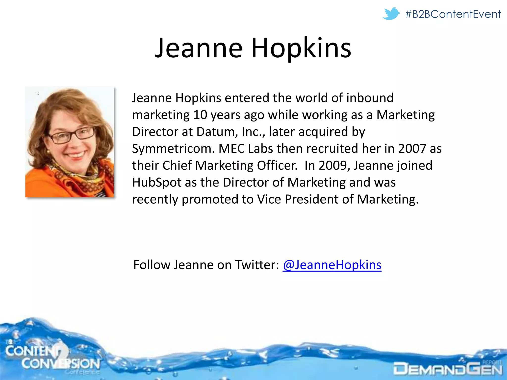 #B2BContentEvent


   Jeanne Hopkins
Jeanne Hopkins entered the world of inbound
marketing 10 years ago while working as a Marketing
Director at Datum, Inc., later acquired by
Symmetricom. MEC Labs then recruited her in 2007 as
their Chief Marketing Officer. In 2009, Jeanne joined
HubSpot as the Director of Marketing and was
recently promoted to Vice President of Marketing.



Follow Jeanne on Twitter: @JeanneHopkins
 